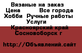 Вязаные на заказ › Цена ­ 800 - Все города Хобби. Ручные работы » Услуги   . Красноярский край,Сосновоборск г.